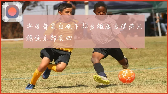 字母哥复出砍下32分雄鹿击退热火稳住东部前四