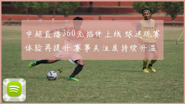 中超直播360无插件上线 球迷观赛体验再提升 赛事关注度持续升温