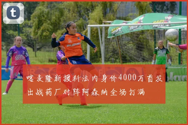 喀麦隆新援科法内身价4000万首发出战药厂对阵阿森纳全场打满