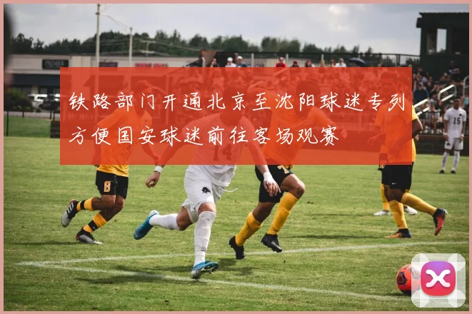 铁路部门开通北京至沈阳球迷专列方便国安球迷前往客场观赛