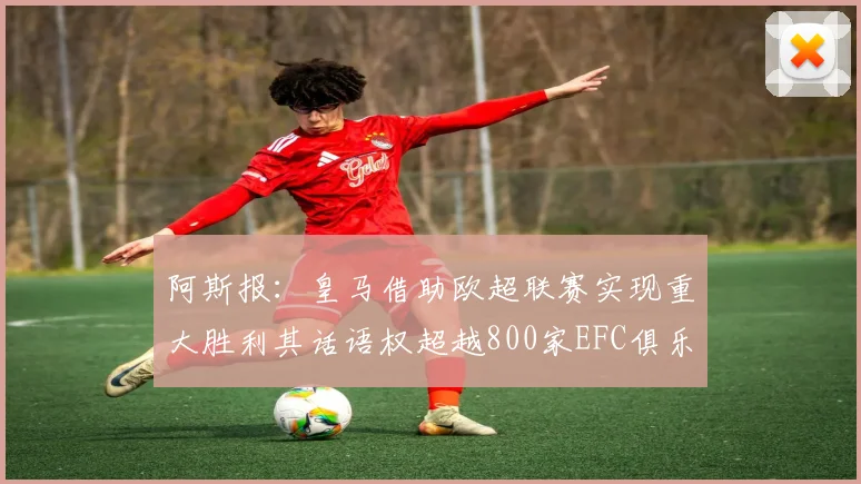 阿斯报：皇马借助欧超联赛实现重大胜利其话语权超越800家EFC俱乐部总和