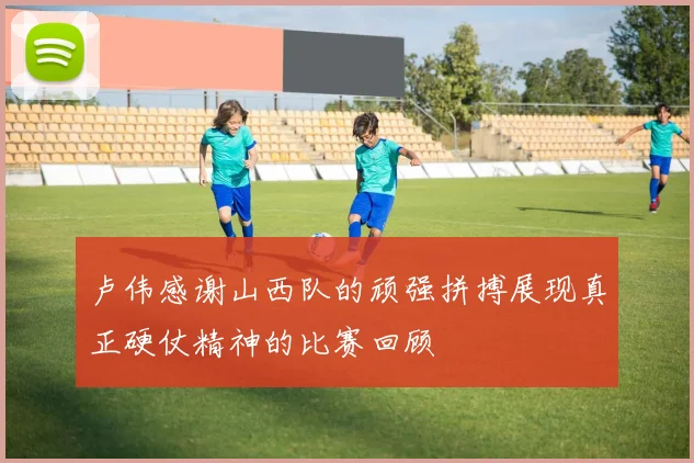 卢伟感谢山西队的顽强拼搏展现真正硬仗精神的比赛回顾