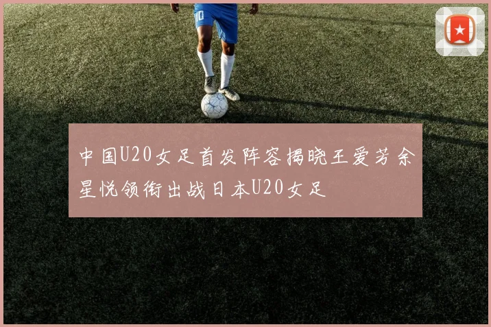 中国U20女足首发阵容揭晓王爱芳余星悦领衔出战日本U20女足
