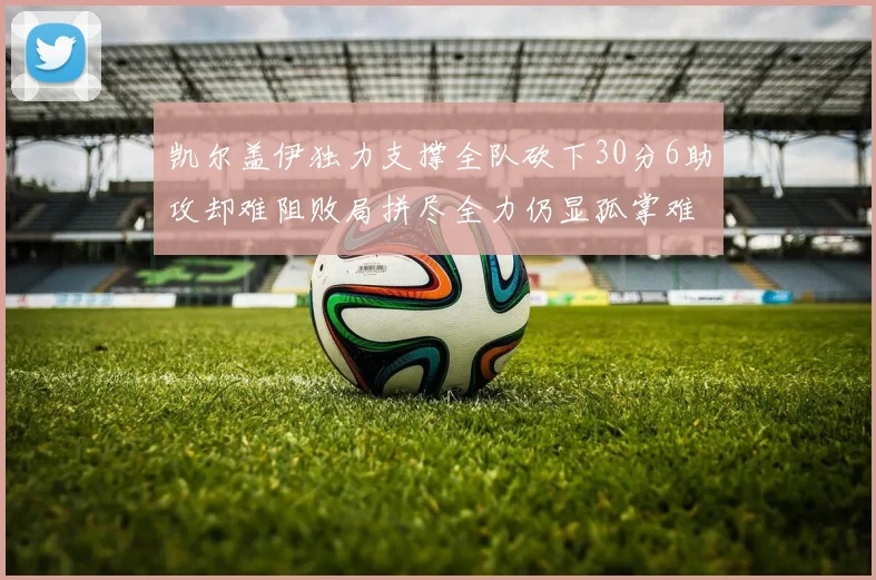 凯尔盖伊独力支撑全队砍下30分6助攻却难阻败局拼尽全力仍显孤掌难鸣
