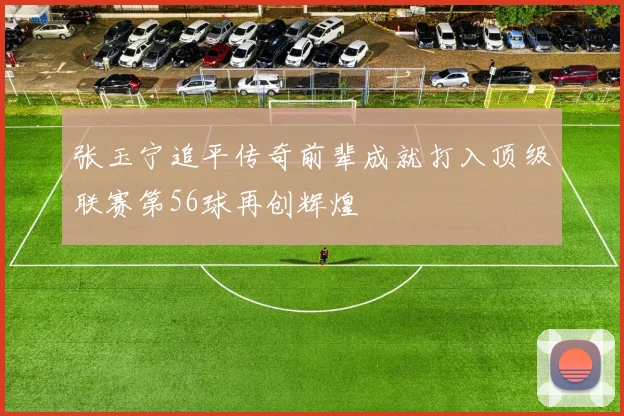 张玉宁追平传奇前辈成就打入顶级联赛第56球再创辉煌