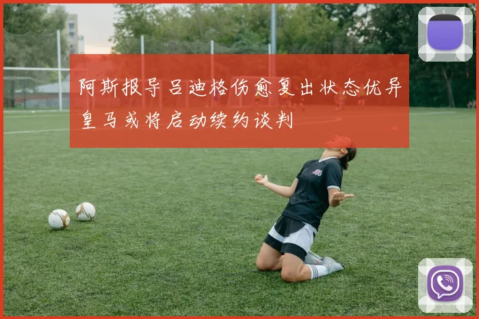 阿斯报导吕迪格伤愈复出状态优异皇马或将启动续约谈判