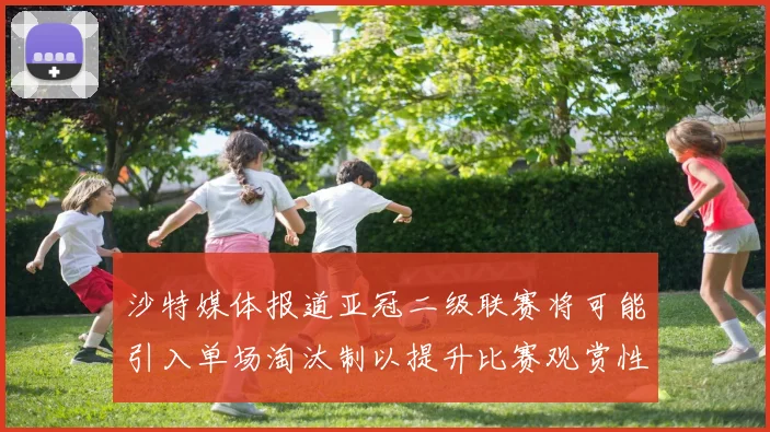 沙特媒体报道亚冠二级联赛将可能引入单场淘汰制以提升比赛观赏性