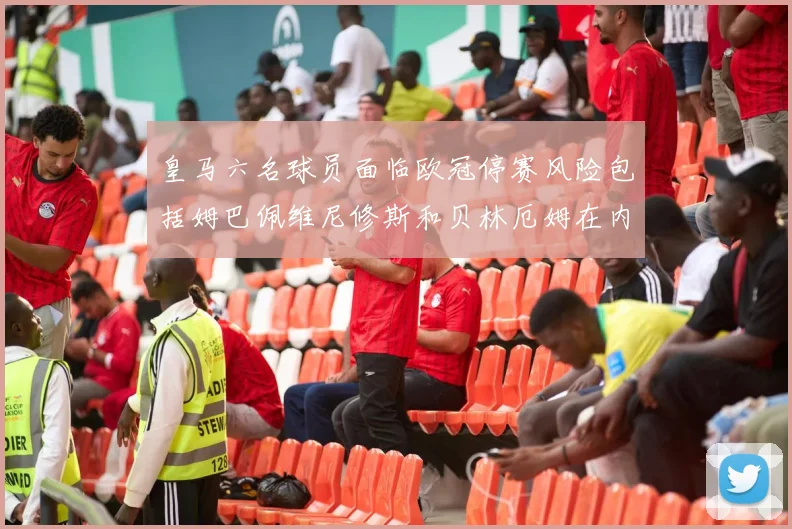 皇马六名球员面临欧冠停赛风险包括姆巴佩维尼修斯和贝林厄姆在内