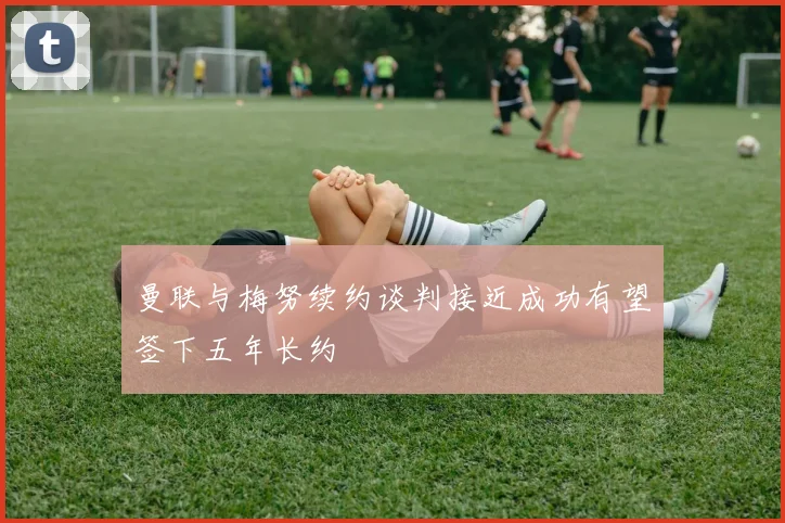 曼联与梅努续约谈判接近成功有望签下五年长约