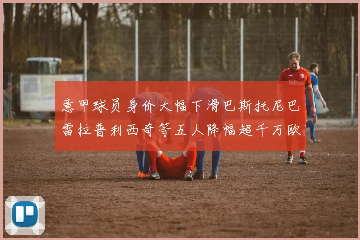 意甲球员身价大幅下滑巴斯托尼巴雷拉普利西奇等五人降幅超千万欧元