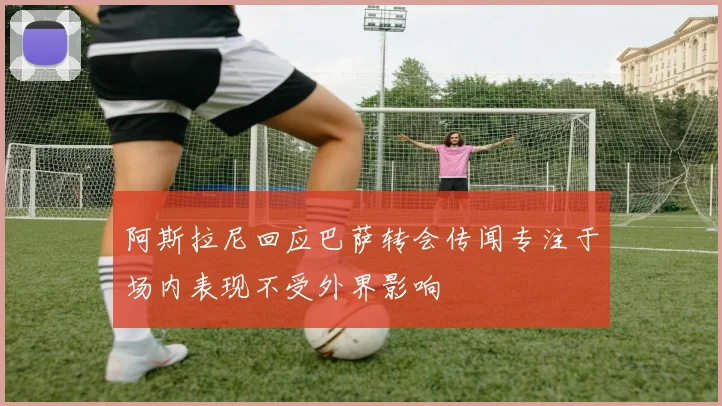 阿斯拉尼回应巴萨转会传闻专注于场内表现不受外界影响