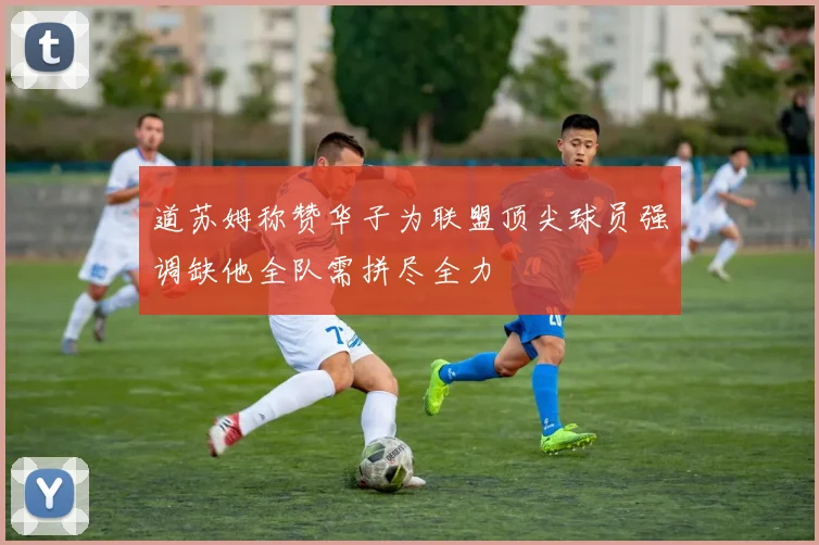 道苏姆称赞华子为联盟顶尖球员强调缺他全队需拼尽全力