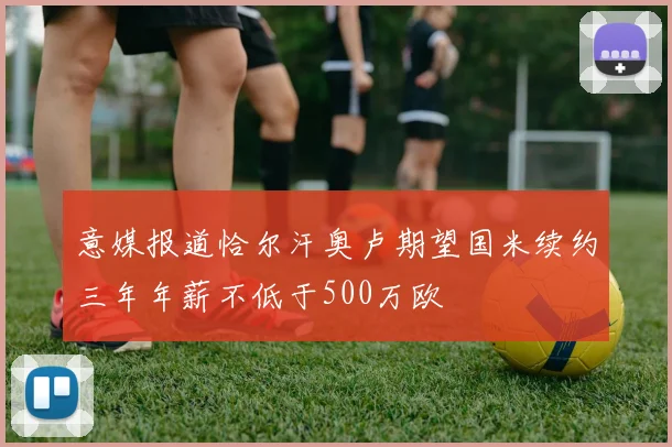 意媒报道恰尔汗奥卢期望国米续约三年年薪不低于500万欧