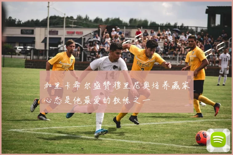 加里卡希尔盛赞穆里尼奥培养赢家心态是他最爱的教练之一