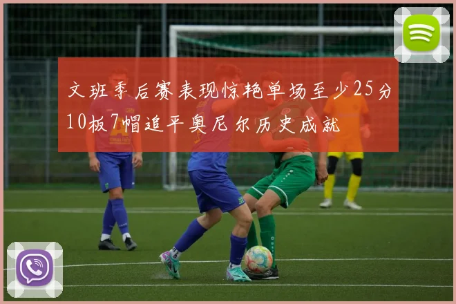 文班季后赛表现惊艳单场至少25分10板7帽追平奥尼尔历史成就