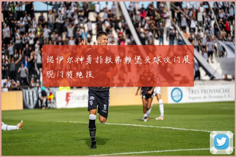 诺伊尔神勇扑救弗赖堡头球攻门展现门将绝技